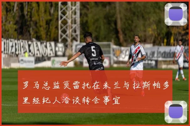 罗马总监莫雷托在米兰与拉斯帕多里经纪人洽谈转会事宜
