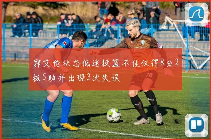 郭艾伦状态低迷投篮不佳仅得8分2板5助并出现3次失误