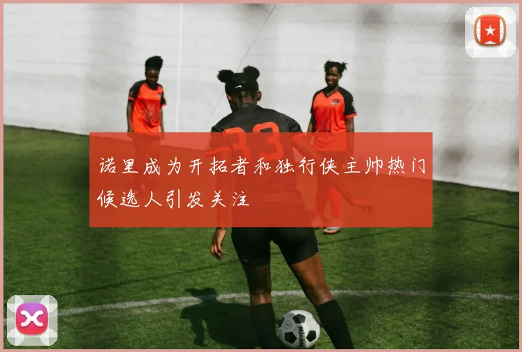 诺里成为开拓者和独行侠主帅热门候选人引发关注
