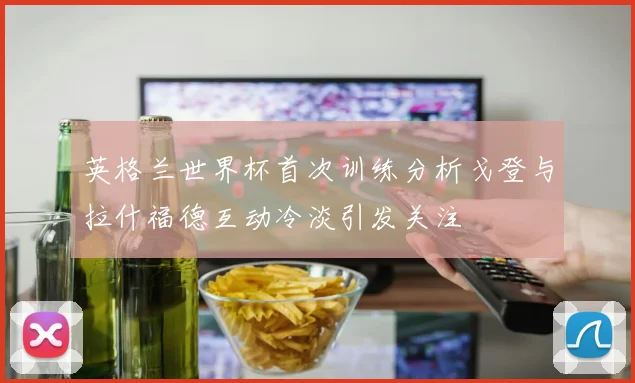 英格兰世界杯首次训练分析戈登与拉什福德互动冷淡引发关注