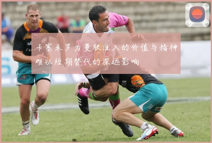 卡塞米罗为曼联注入的价值与精神难以短期替代的深远影响