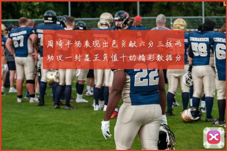 周琦半场表现出色贡献六分三板两助攻一封盖正负值十的精彩数据分析