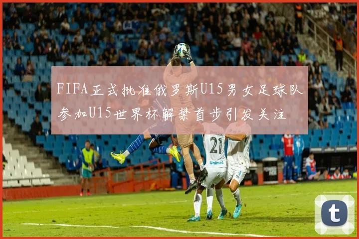 FIFA正式批准俄罗斯U15男女足球队参加U15世界杯解禁首步引发关注