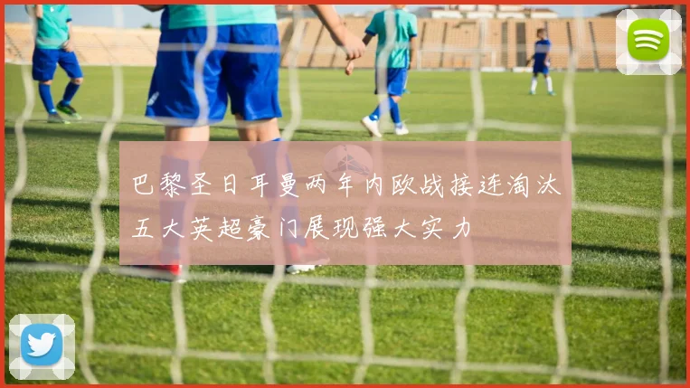 巴黎圣日耳曼两年内欧战接连淘汰五大英超豪门展现强大实力