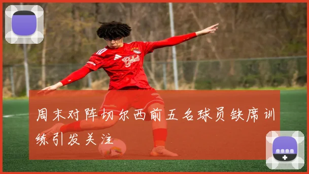 周末对阵切尔西前五名球员缺席训练引发关注
