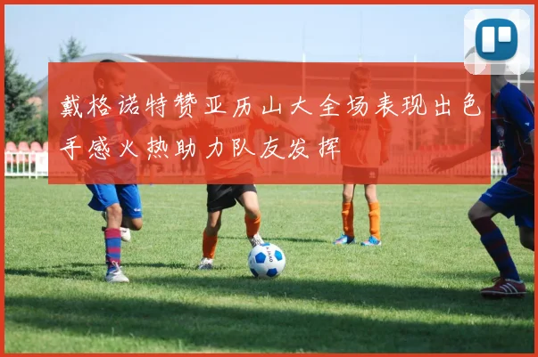 戴格诺特赞亚历山大全场表现出色手感火热助力队友发挥