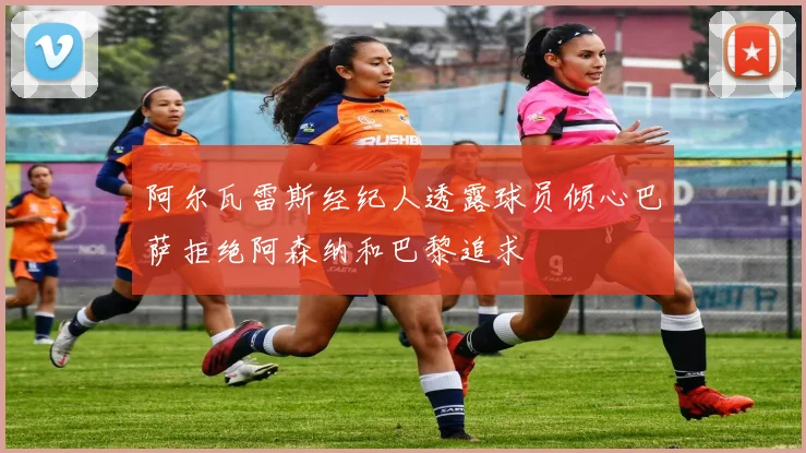 阿尔瓦雷斯经纪人透露球员倾心巴萨拒绝阿森纳和巴黎追求