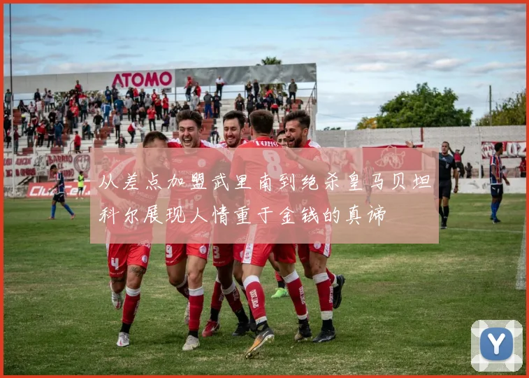 从差点加盟武里南到绝杀皇马贝坦科尔展现人情重于金钱的真谛