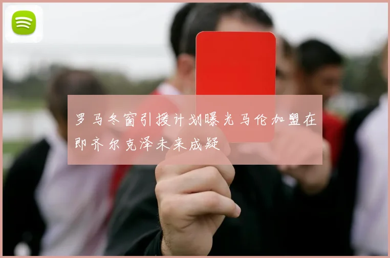 罗马冬窗引援计划曝光马伦加盟在即齐尔克泽未来成疑
