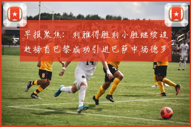 早报聚焦：利雅得胜利小胜继续追赶榜首巴黎成功引进巴萨中场德罗
