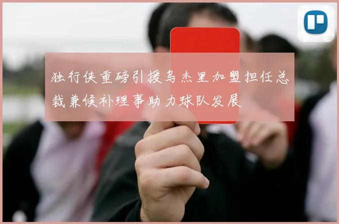 独行侠重磅引援乌杰里加盟担任总裁兼候补理事助力球队发展