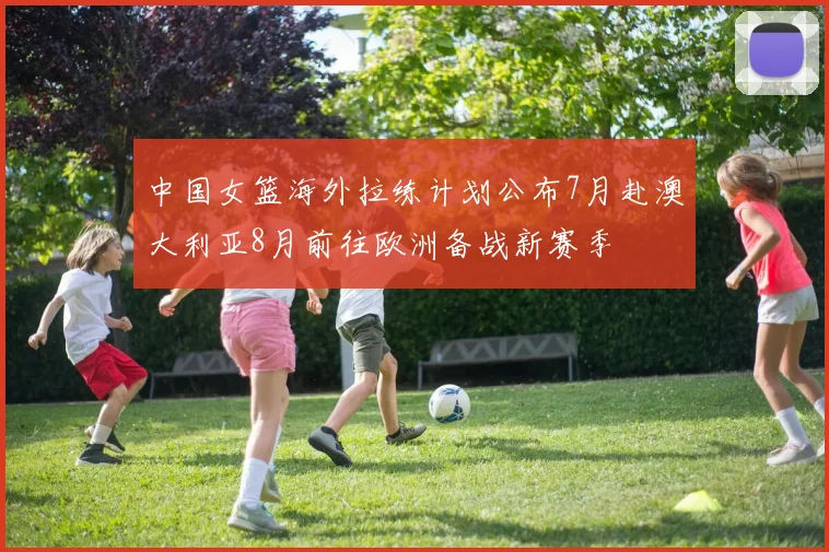中国女篮海外拉练计划公布7月赴澳大利亚8月前往欧洲备战新赛季