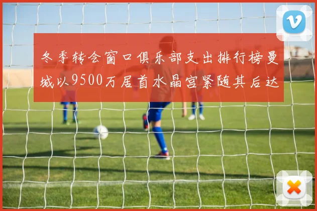 冬季转会窗口俱乐部支出排行榜曼城以9500万居首水晶宫紧随其后达8970万