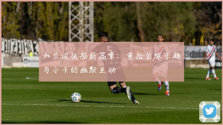 加兰谈快船新篇章：重拾打球乐趣与小卡的幽默互动