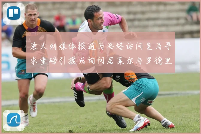 意大利媒体报道马洛塔访问皇马寻求重磅引援或询问居莱尔与罗德里戈