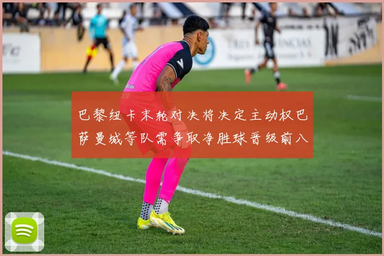 巴黎纽卡末轮对决将决定主动权巴萨曼城等队需争取净胜球晋级前八