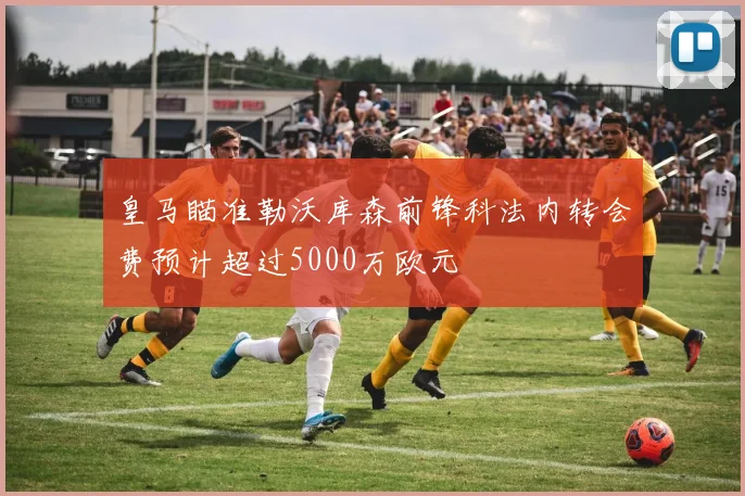 皇马瞄准勒沃库森前锋科法内转会费预计超过5000万欧元