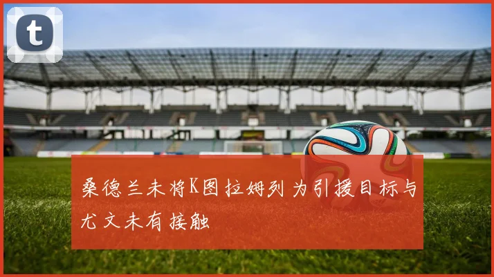 桑德兰未将K图拉姆列为引援目标与尤文未有接触