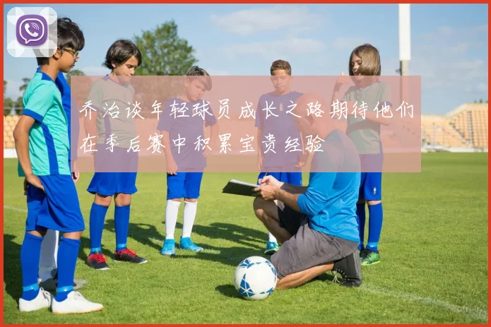 乔治谈年轻球员成长之路期待他们在季后赛中积累宝贵经验