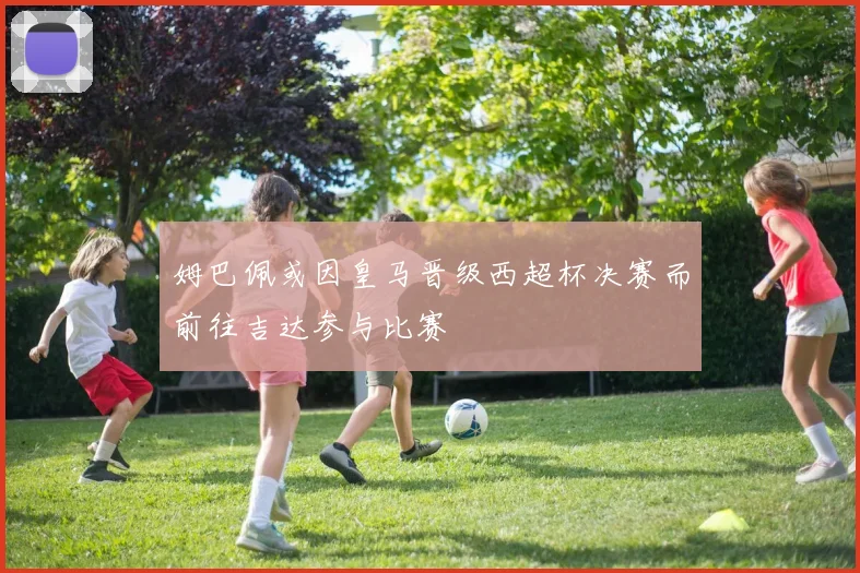 姆巴佩或因皇马晋级西超杯决赛而前往吉达参与比赛