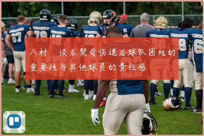 八村塁谈东契奇伤退后球队团结的重要性与其他球员的责任感