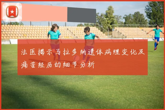 法医揭示马拉多纳遗体病理变化及痛苦经历的细节分析