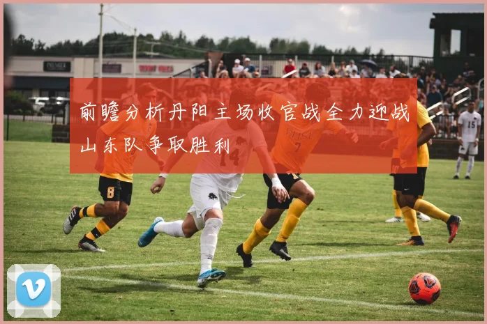 前瞻分析丹阳主场收官战全力迎战山东队争取胜利