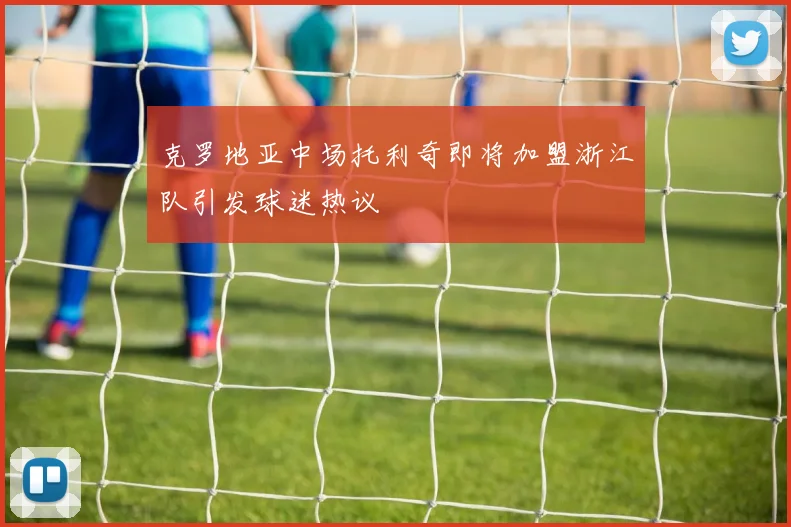 克罗地亚中场托利奇即将加盟浙江队引发球迷热议