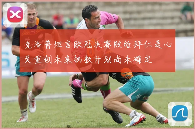 克洛普坦言欧冠决赛败给拜仁是心灵重创未来执教计划尚未确定