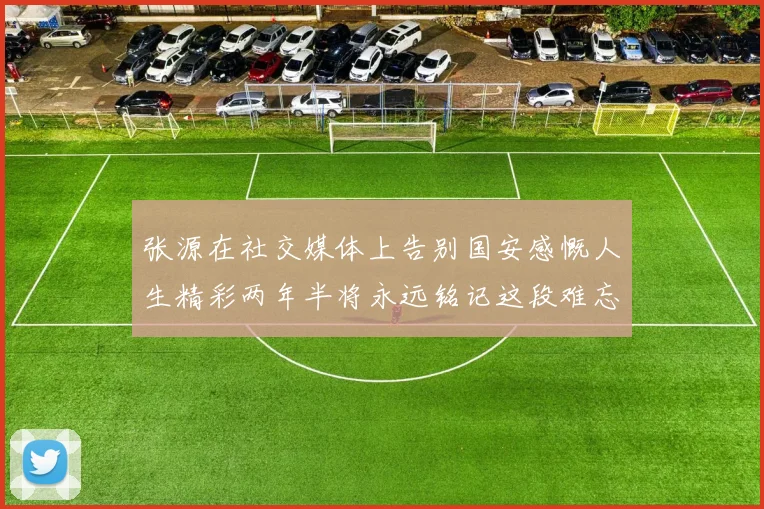 张源在社交媒体上告别国安感慨人生精彩两年半将永远铭记这段难忘故事